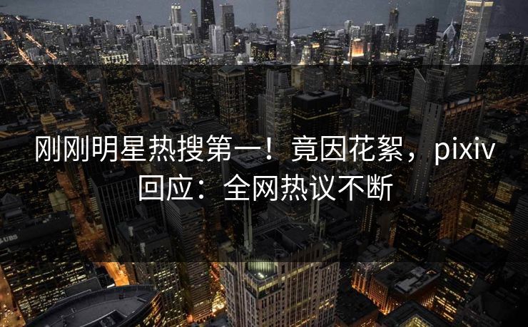 刚刚明星热搜第一！竟因花絮，pixiv回应：全网热议不断