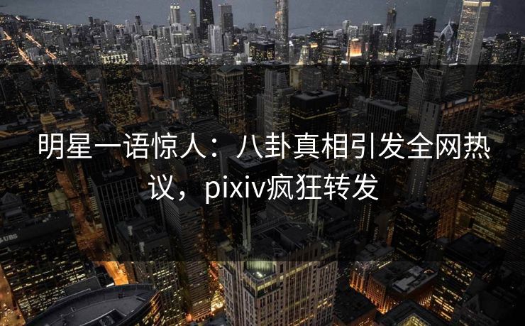 明星一语惊人：八卦真相引发全网热议，pixiv疯狂转发
