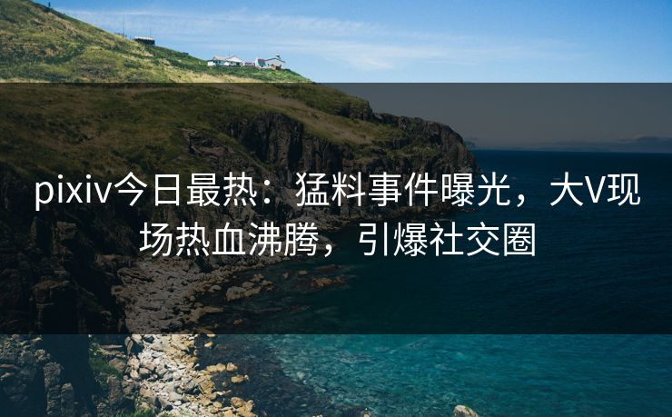 pixiv今日最热：猛料事件曝光，大V现场热血沸腾，引爆社交圈