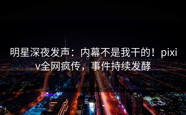 明星深夜发声：内幕不是我干的！pixiv全网疯传，事件持续发酵