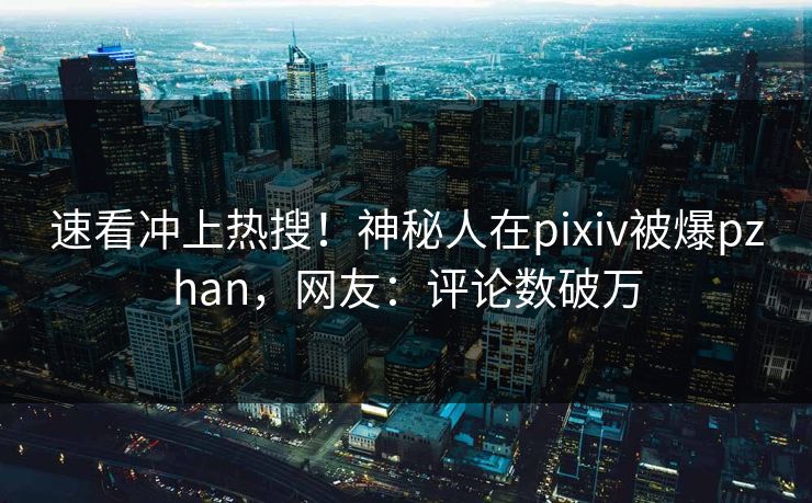 速看冲上热搜！神秘人在pixiv被爆pzhan，网友：评论数破万