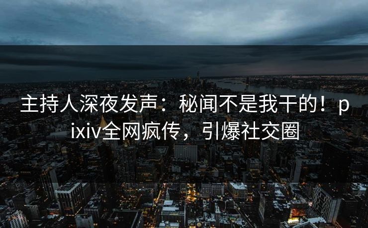 主持人深夜发声：秘闻不是我干的！pixiv全网疯传，引爆社交圈