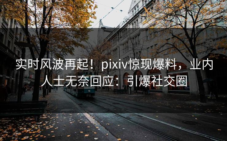 实时风波再起！pixiv惊现爆料，业内人士无奈回应：引爆社交圈