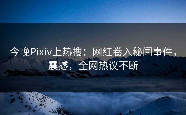 今晚Pixiv上热搜：网红卷入秘闻事件，震撼，全网热议不断
