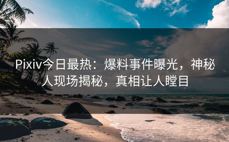 Pixiv今日最热：爆料事件曝光，神秘人现场揭秘，真相让人瞠目