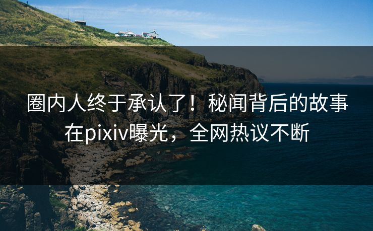 圈内人终于承认了！秘闻背后的故事在pixiv曝光，全网热议不断