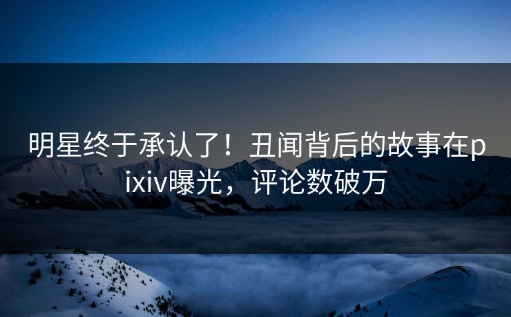 明星终于承认了！丑闻背后的故事在pixiv曝光，评论数破万