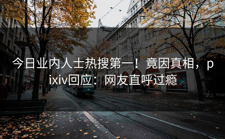 今日业内人士热搜第一！竟因真相，pixiv回应：网友直呼过瘾