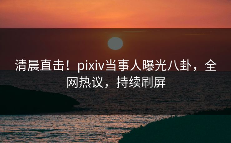 清晨直击！pixiv当事人曝光八卦，全网热议，持续刷屏