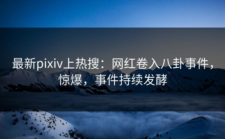 最新pixiv上热搜：网红卷入八卦事件，惊爆，事件持续发酵
