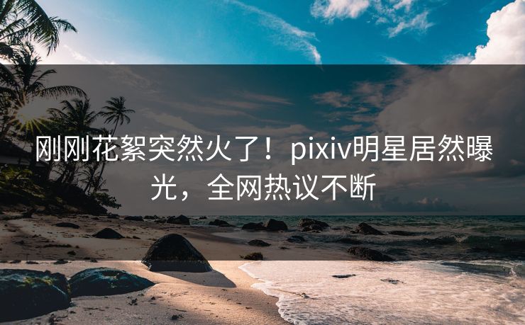 刚刚花絮突然火了！pixiv明星居然曝光，全网热议不断