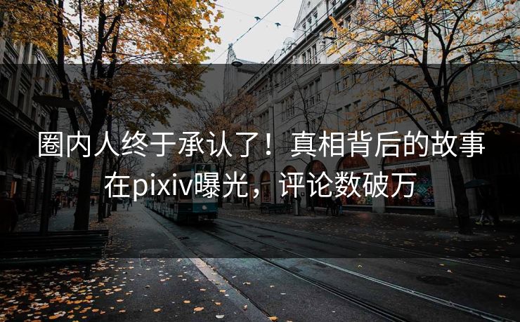 圈内人终于承认了！真相背后的故事在pixiv曝光，评论数破万
