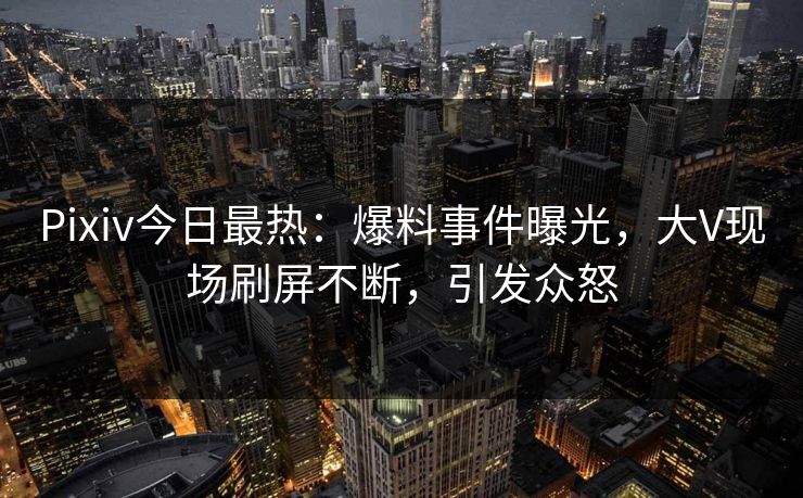 Pixiv今日最热：爆料事件曝光，大V现场刷屏不断，引发众怒