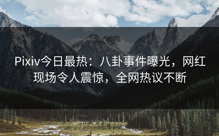 Pixiv今日最热：八卦事件曝光，网红现场令人震惊，全网热议不断