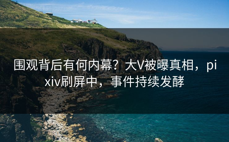 围观背后有何内幕？大V被曝真相，pixiv刷屏中，事件持续发酵