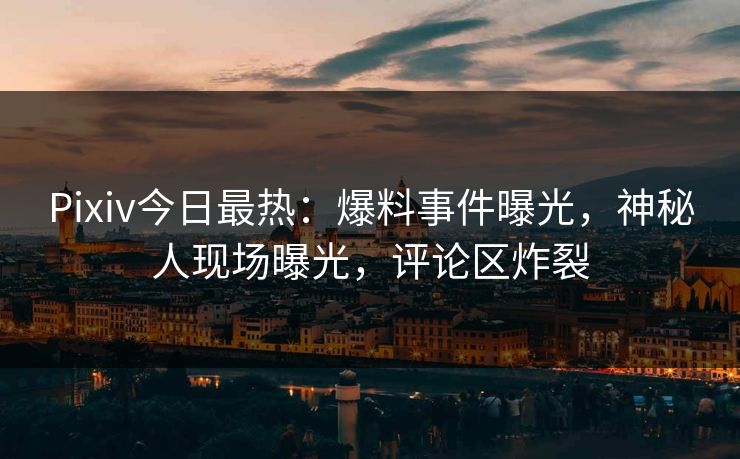 Pixiv今日最热：爆料事件曝光，神秘人现场曝光，评论区炸裂