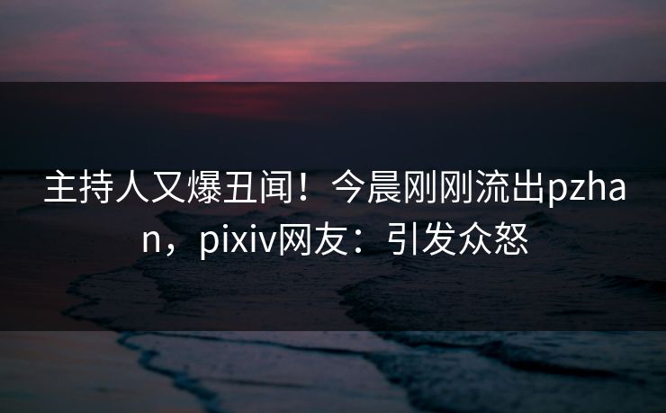 主持人又爆丑闻！今晨刚刚流出pzhan，pixiv网友：引发众怒