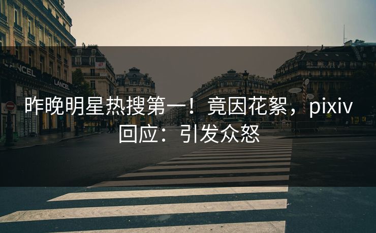 昨晚明星热搜第一！竟因花絮，pixiv回应：引发众怒