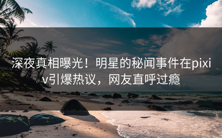 深夜真相曝光！明星的秘闻事件在pixiv引爆热议，网友直呼过瘾