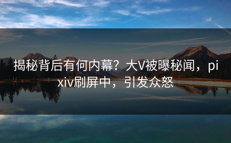 揭秘背后有何内幕？大V被曝秘闻，pixiv刷屏中，引发众怒