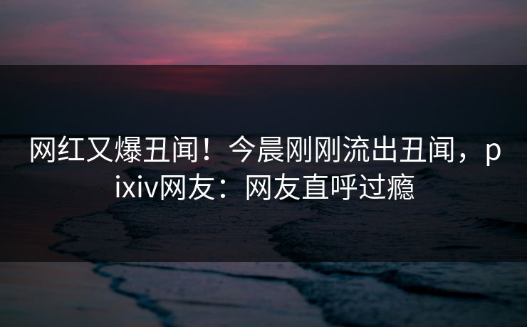 网红又爆丑闻！今晨刚刚流出丑闻，pixiv网友：网友直呼过瘾
