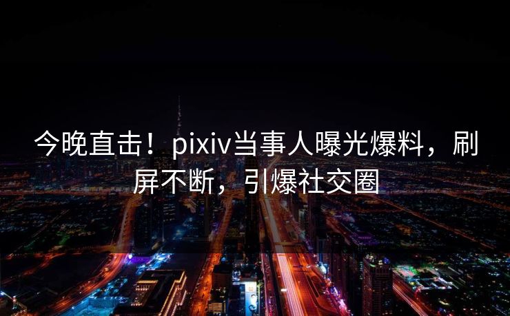 今晚直击！pixiv当事人曝光爆料，刷屏不断，引爆社交圈