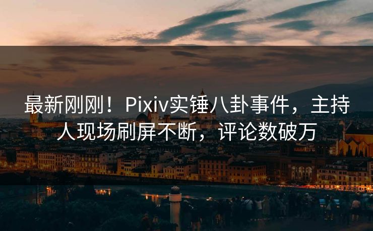 最新刚刚！Pixiv实锤八卦事件，主持人现场刷屏不断，评论数破万