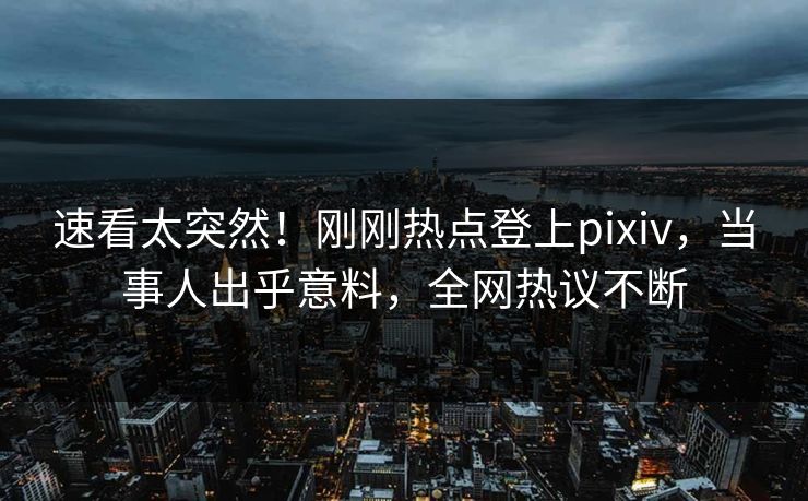 速看太突然！刚刚热点登上pixiv，当事人出乎意料，全网热议不断