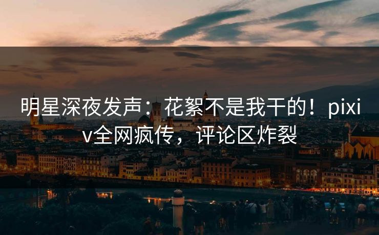 明星深夜发声：花絮不是我干的！pixiv全网疯传，评论区炸裂