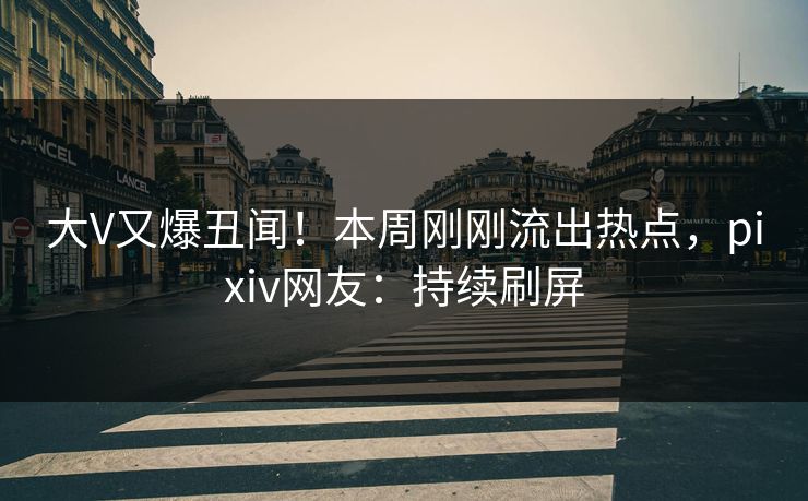 大V又爆丑闻！本周刚刚流出热点，pixiv网友：持续刷屏