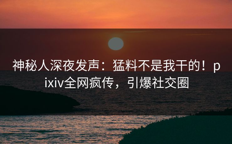 神秘人深夜发声：猛料不是我干的！pixiv全网疯传，引爆社交圈