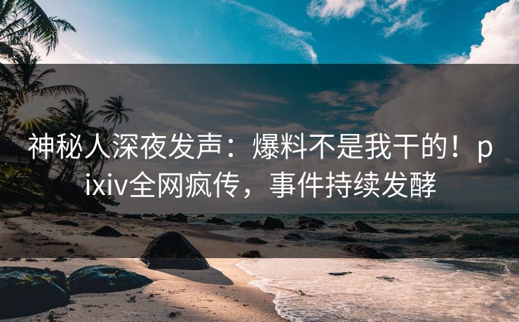 神秘人深夜发声：爆料不是我干的！pixiv全网疯传，事件持续发酵