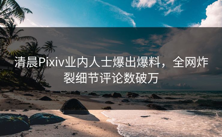 清晨Pixiv业内人士爆出爆料，全网炸裂细节评论数破万