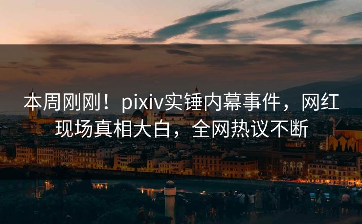 本周刚刚！pixiv实锤内幕事件，网红现场真相大白，全网热议不断