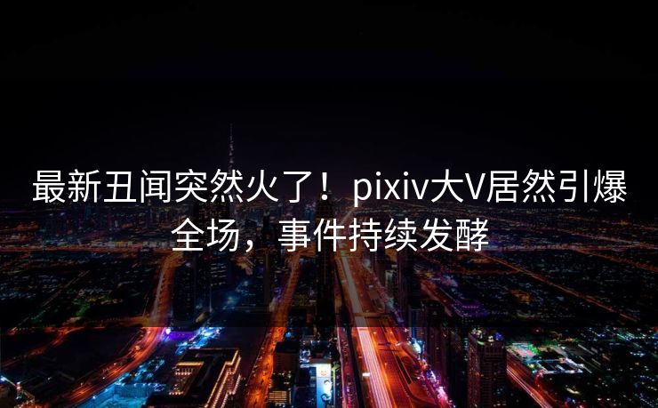 最新丑闻突然火了！pixiv大V居然引爆全场，事件持续发酵