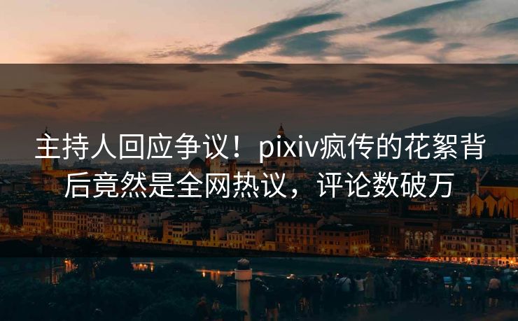 主持人回应争议！pixiv疯传的花絮背后竟然是全网热议，评论数破万