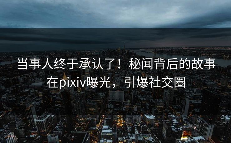 当事人终于承认了！秘闻背后的故事在pixiv曝光，引爆社交圈
