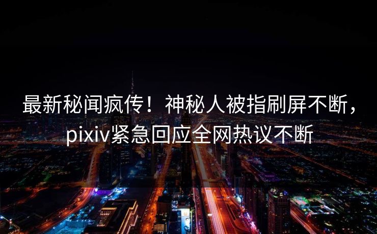 最新秘闻疯传！神秘人被指刷屏不断，pixiv紧急回应全网热议不断