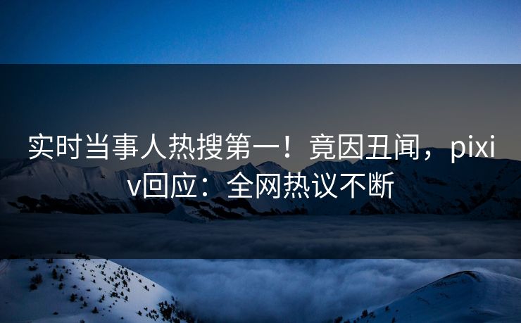 实时当事人热搜第一！竟因丑闻，pixiv回应：全网热议不断