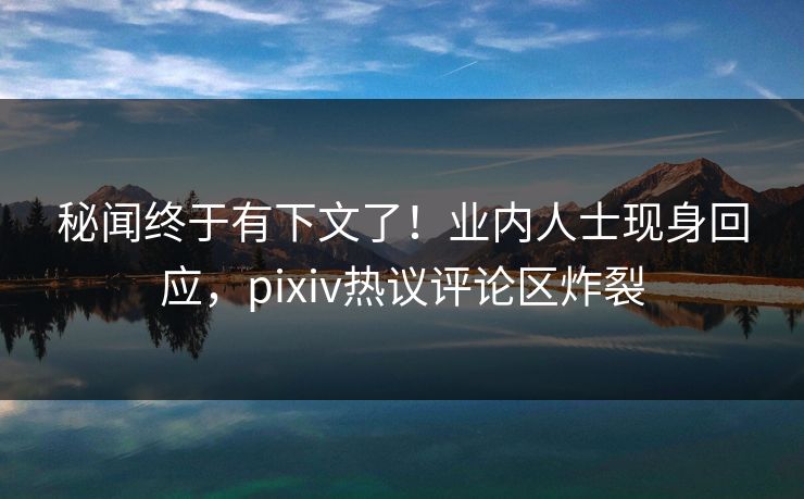 秘闻终于有下文了！业内人士现身回应，pixiv热议评论区炸裂