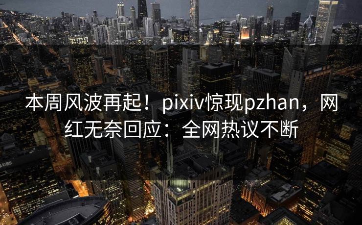 本周风波再起！pixiv惊现pzhan，网红无奈回应：全网热议不断