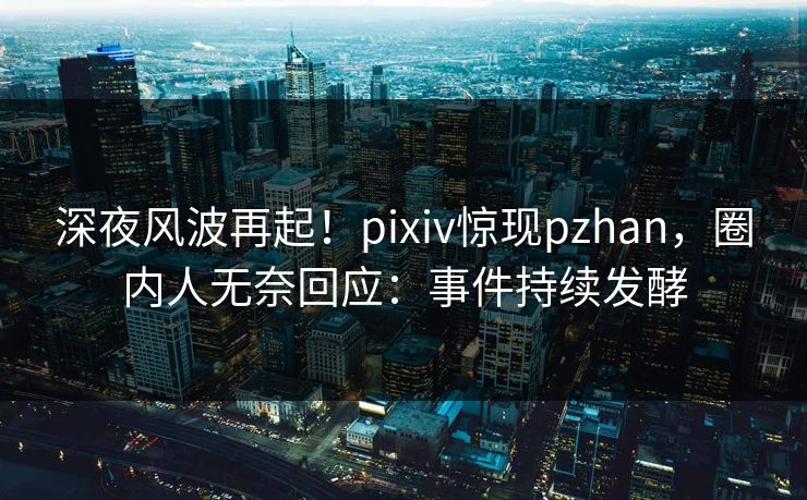 深夜风波再起！pixiv惊现pzhan，圈内人无奈回应：事件持续发酵