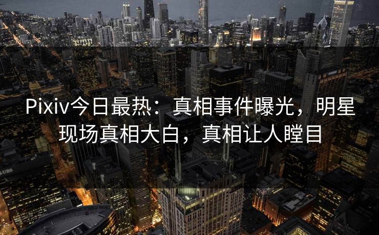 Pixiv今日最热：真相事件曝光，明星现场真相大白，真相让人瞠目