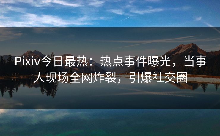 Pixiv今日最热：热点事件曝光，当事人现场全网炸裂，引爆社交圈