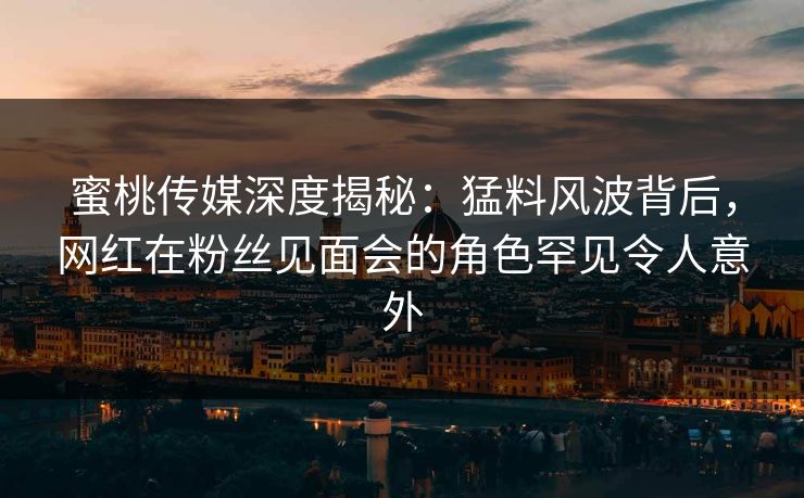 蜜桃传媒深度揭秘：猛料风波背后，网红在粉丝见面会的角色罕见令人意外