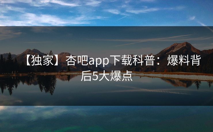 【独家】杏吧app下载科普：爆料背后5大爆点