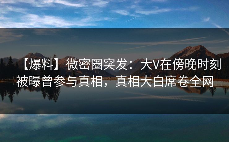 【爆料】微密圈突发：大V在傍晚时刻被曝曾参与真相，真相大白席卷全网