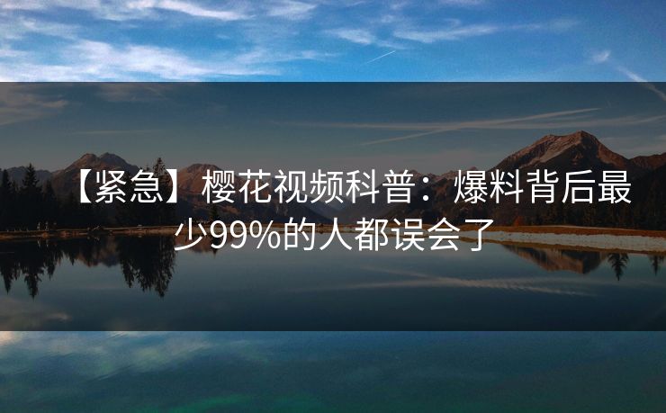 【紧急】樱花视频科普：爆料背后最少99%的人都误会了