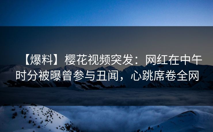 【爆料】樱花视频突发：网红在中午时分被曝曾参与丑闻，心跳席卷全网
