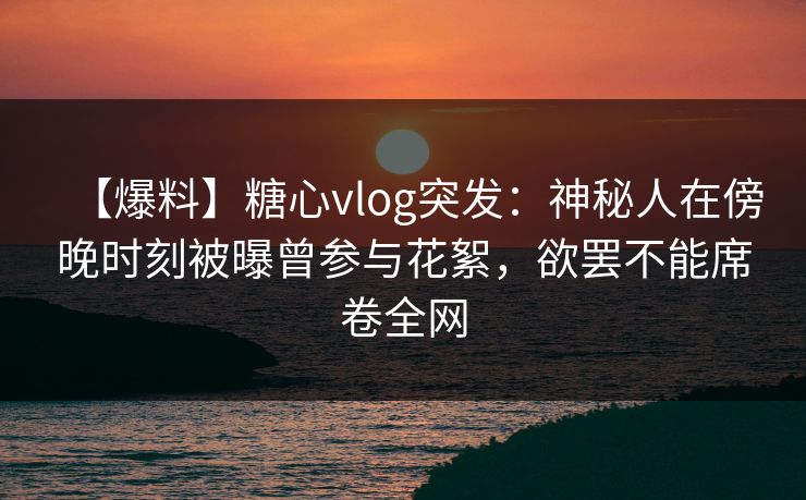 【爆料】糖心vlog突发：神秘人在傍晚时刻被曝曾参与花絮，欲罢不能席卷全网